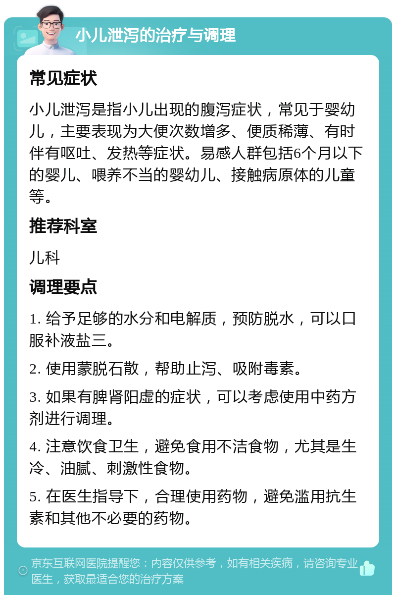 小儿泄泻的治疗与调理 常见症状 小儿泄泻是指小儿出现的腹泻症状，常见于婴幼儿，主要表现为大便次数增多、便质稀薄、有时伴有呕吐、发热等症状。易感人群包括6个月以下的婴儿、喂养不当的婴幼儿、接触病原体的儿童等。 推荐科室 儿科 调理要点 1. 给予足够的水分和电解质，预防脱水，可以口服补液盐三。 2. 使用蒙脱石散，帮助止泻、吸附毒素。 3. 如果有脾肾阳虚的症状，可以考虑使用中药方剂进行调理。 4. 注意饮食卫生，避免食用不洁食物，尤其是生冷、油腻、刺激性食物。 5. 在医生指导下，合理使用药物，避免滥用抗生素和其他不必要的药物。