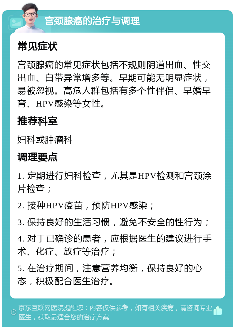 宫颈腺癌的治疗与调理 常见症状 宫颈腺癌的常见症状包括不规则阴道出血、性交出血、白带异常增多等。早期可能无明显症状，易被忽视。高危人群包括有多个性伴侣、早婚早育、HPV感染等女性。 推荐科室 妇科或肿瘤科 调理要点 1. 定期进行妇科检查，尤其是HPV检测和宫颈涂片检查； 2. 接种HPV疫苗，预防HPV感染； 3. 保持良好的生活习惯，避免不安全的性行为； 4. 对于已确诊的患者，应根据医生的建议进行手术、化疗、放疗等治疗； 5. 在治疗期间，注意营养均衡，保持良好的心态，积极配合医生治疗。