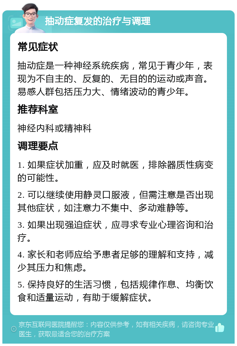 抽动症复发的治疗与调理 常见症状 抽动症是一种神经系统疾病，常见于青少年，表现为不自主的、反复的、无目的的运动或声音。易感人群包括压力大、情绪波动的青少年。 推荐科室 神经内科或精神科 调理要点 1. 如果症状加重，应及时就医，排除器质性病变的可能性。 2. 可以继续使用静灵口服液，但需注意是否出现其他症状，如注意力不集中、多动难静等。 3. 如果出现强迫症状，应寻求专业心理咨询和治疗。 4. 家长和老师应给予患者足够的理解和支持，减少其压力和焦虑。 5. 保持良好的生活习惯，包括规律作息、均衡饮食和适量运动，有助于缓解症状。