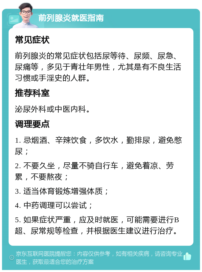 前列腺炎就医指南 常见症状 前列腺炎的常见症状包括尿等待、尿频、尿急、尿痛等，多见于青壮年男性，尤其是有不良生活习惯或手淫史的人群。 推荐科室 泌尿外科或中医内科。 调理要点 1. 忌烟酒、辛辣饮食，多饮水，勤排尿，避免憋尿； 2. 不要久坐，尽量不骑自行车，避免着凉、劳累，不要熬夜； 3. 适当体育锻炼增强体质； 4. 中药调理可以尝试； 5. 如果症状严重，应及时就医，可能需要进行B超、尿常规等检查，并根据医生建议进行治疗。