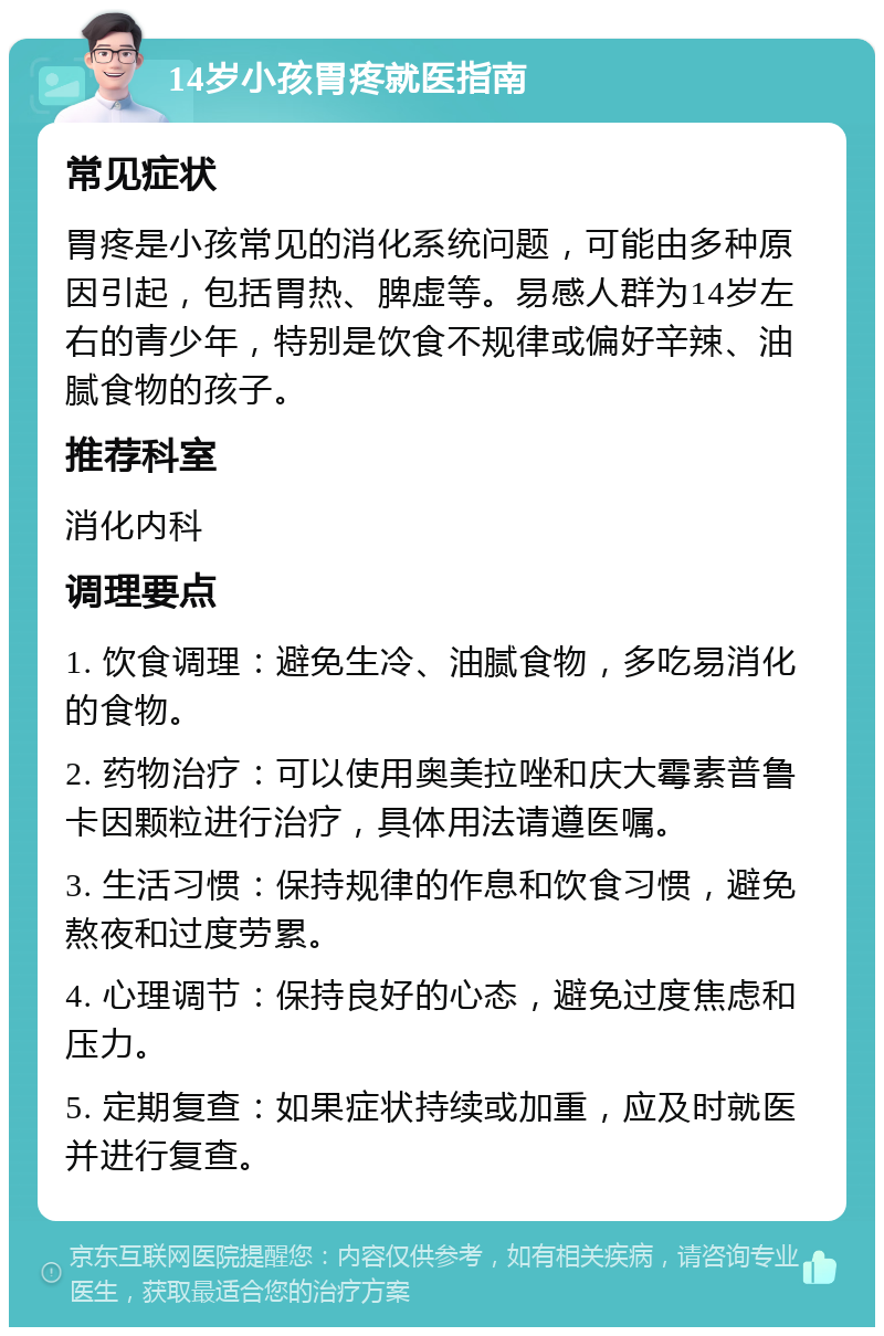 14岁小孩胃疼就医指南 常见症状 胃疼是小孩常见的消化系统问题，可能由多种原因引起，包括胃热、脾虚等。易感人群为14岁左右的青少年，特别是饮食不规律或偏好辛辣、油腻食物的孩子。 推荐科室 消化内科 调理要点 1. 饮食调理：避免生冷、油腻食物，多吃易消化的食物。 2. 药物治疗：可以使用奥美拉唑和庆大霉素普鲁卡因颗粒进行治疗，具体用法请遵医嘱。 3. 生活习惯：保持规律的作息和饮食习惯，避免熬夜和过度劳累。 4. 心理调节：保持良好的心态，避免过度焦虑和压力。 5. 定期复查：如果症状持续或加重，应及时就医并进行复查。