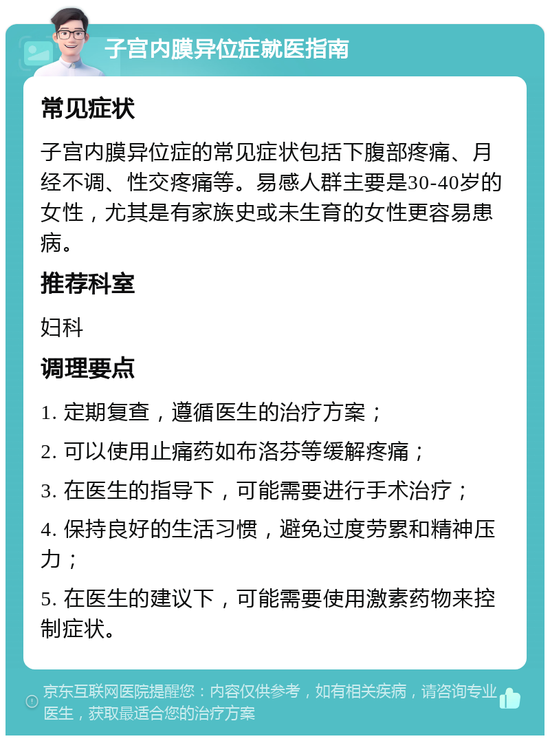 子宫内膜异位症就医指南 常见症状 子宫内膜异位症的常见症状包括下腹部疼痛、月经不调、性交疼痛等。易感人群主要是30-40岁的女性，尤其是有家族史或未生育的女性更容易患病。 推荐科室 妇科 调理要点 1. 定期复查，遵循医生的治疗方案； 2. 可以使用止痛药如布洛芬等缓解疼痛； 3. 在医生的指导下，可能需要进行手术治疗； 4. 保持良好的生活习惯，避免过度劳累和精神压力； 5. 在医生的建议下，可能需要使用激素药物来控制症状。