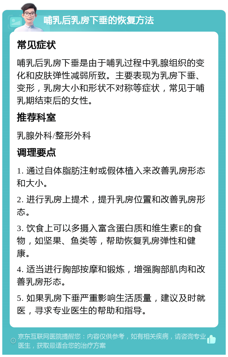 哺乳后乳房下垂的恢复方法 常见症状 哺乳后乳房下垂是由于哺乳过程中乳腺组织的变化和皮肤弹性减弱所致。主要表现为乳房下垂、变形，乳房大小和形状不对称等症状，常见于哺乳期结束后的女性。 推荐科室 乳腺外科/整形外科 调理要点 1. 通过自体脂肪注射或假体植入来改善乳房形态和大小。 2. 进行乳房上提术，提升乳房位置和改善乳房形态。 3. 饮食上可以多摄入富含蛋白质和维生素E的食物，如坚果、鱼类等，帮助恢复乳房弹性和健康。 4. 适当进行胸部按摩和锻炼，增强胸部肌肉和改善乳房形态。 5. 如果乳房下垂严重影响生活质量，建议及时就医，寻求专业医生的帮助和指导。