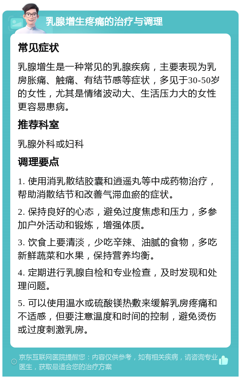 乳腺增生疼痛的治疗与调理 常见症状 乳腺增生是一种常见的乳腺疾病，主要表现为乳房胀痛、触痛、有结节感等症状，多见于30-50岁的女性，尤其是情绪波动大、生活压力大的女性更容易患病。 推荐科室 乳腺外科或妇科 调理要点 1. 使用消乳散结胶囊和逍遥丸等中成药物治疗，帮助消散结节和改善气滞血瘀的症状。 2. 保持良好的心态，避免过度焦虑和压力，多参加户外活动和锻炼，增强体质。 3. 饮食上要清淡，少吃辛辣、油腻的食物，多吃新鲜蔬菜和水果，保持营养均衡。 4. 定期进行乳腺自检和专业检查，及时发现和处理问题。 5. 可以使用温水或硫酸镁热敷来缓解乳房疼痛和不适感，但要注意温度和时间的控制，避免烫伤或过度刺激乳房。