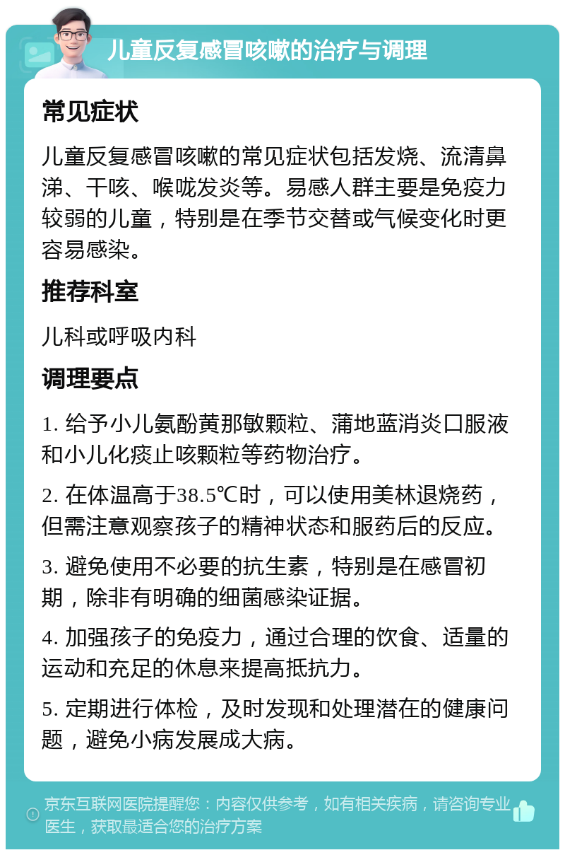 儿童反复感冒咳嗽的治疗与调理 常见症状 儿童反复感冒咳嗽的常见症状包括发烧、流清鼻涕、干咳、喉咙发炎等。易感人群主要是免疫力较弱的儿童，特别是在季节交替或气候变化时更容易感染。 推荐科室 儿科或呼吸内科 调理要点 1. 给予小儿氨酚黄那敏颗粒、蒲地蓝消炎口服液和小儿化痰止咳颗粒等药物治疗。 2. 在体温高于38.5℃时，可以使用美林退烧药，但需注意观察孩子的精神状态和服药后的反应。 3. 避免使用不必要的抗生素，特别是在感冒初期，除非有明确的细菌感染证据。 4. 加强孩子的免疫力，通过合理的饮食、适量的运动和充足的休息来提高抵抗力。 5. 定期进行体检，及时发现和处理潜在的健康问题，避免小病发展成大病。