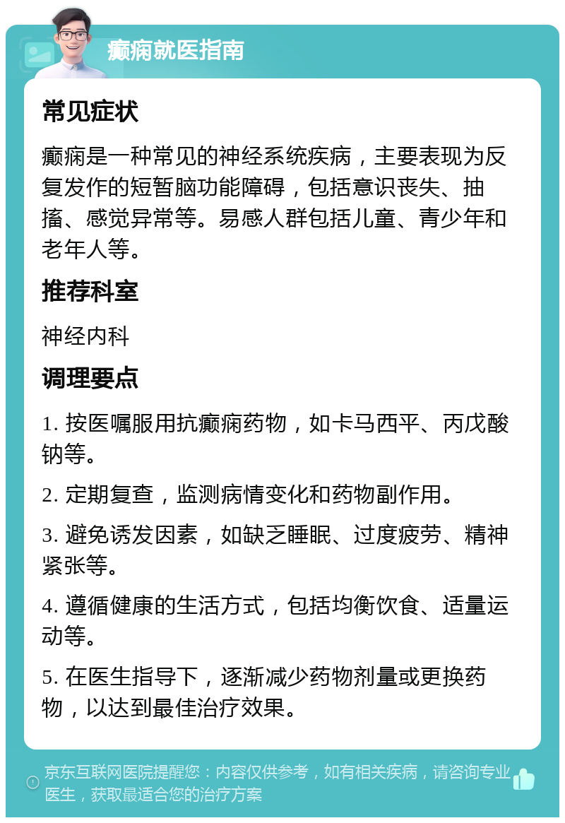 癫痫就医指南 常见症状 癫痫是一种常见的神经系统疾病，主要表现为反复发作的短暂脑功能障碍，包括意识丧失、抽搐、感觉异常等。易感人群包括儿童、青少年和老年人等。 推荐科室 神经内科 调理要点 1. 按医嘱服用抗癫痫药物，如卡马西平、丙戊酸钠等。 2. 定期复查，监测病情变化和药物副作用。 3. 避免诱发因素，如缺乏睡眠、过度疲劳、精神紧张等。 4. 遵循健康的生活方式，包括均衡饮食、适量运动等。 5. 在医生指导下，逐渐减少药物剂量或更换药物，以达到最佳治疗效果。