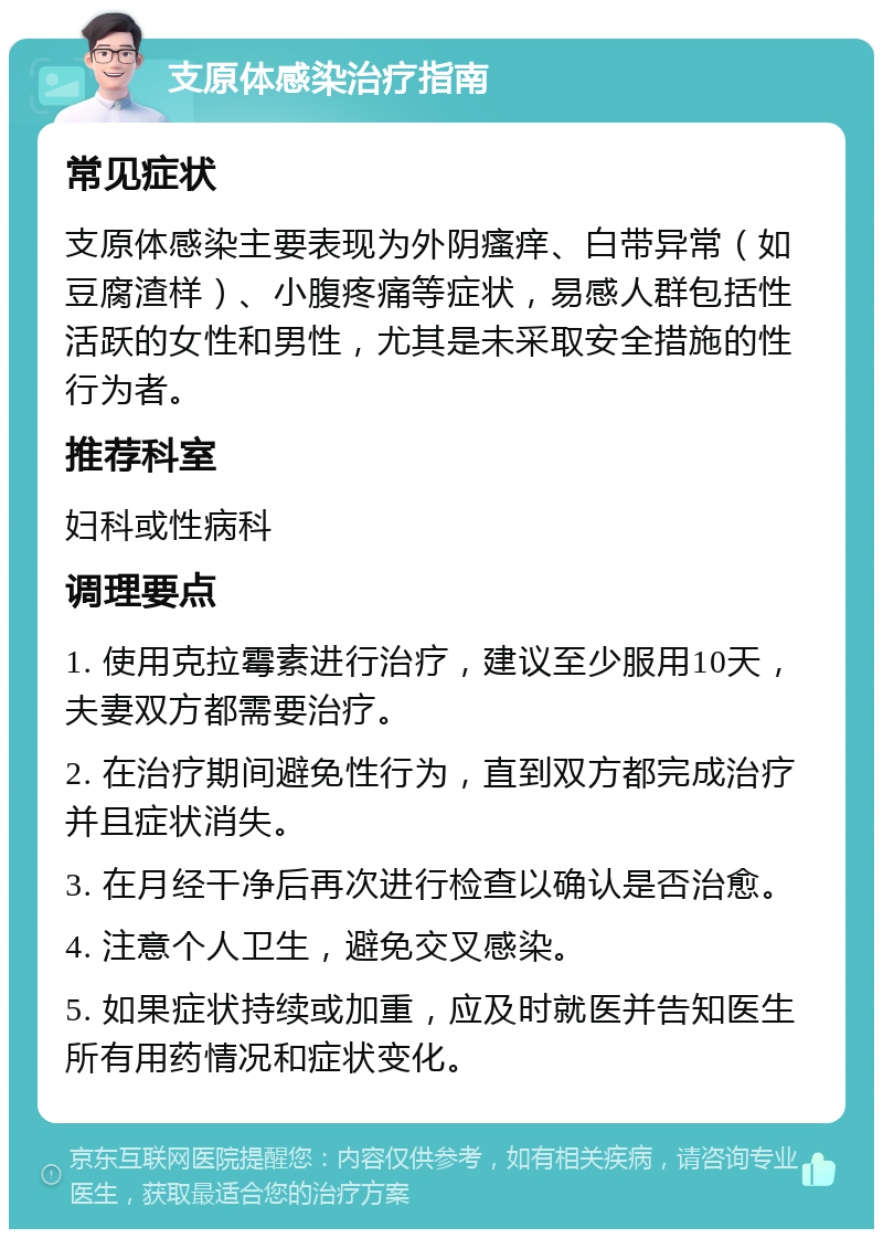 支原体感染治疗指南 常见症状 支原体感染主要表现为外阴瘙痒、白带异常（如豆腐渣样）、小腹疼痛等症状，易感人群包括性活跃的女性和男性，尤其是未采取安全措施的性行为者。 推荐科室 妇科或性病科 调理要点 1. 使用克拉霉素进行治疗，建议至少服用10天，夫妻双方都需要治疗。 2. 在治疗期间避免性行为，直到双方都完成治疗并且症状消失。 3. 在月经干净后再次进行检查以确认是否治愈。 4. 注意个人卫生，避免交叉感染。 5. 如果症状持续或加重，应及时就医并告知医生所有用药情况和症状变化。