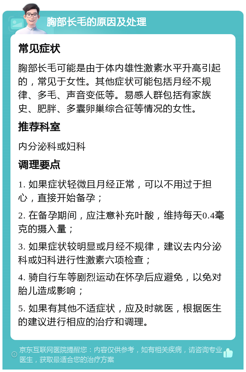 胸部长毛的原因及处理 常见症状 胸部长毛可能是由于体内雄性激素水平升高引起的，常见于女性。其他症状可能包括月经不规律、多毛、声音变低等。易感人群包括有家族史、肥胖、多囊卵巢综合征等情况的女性。 推荐科室 内分泌科或妇科 调理要点 1. 如果症状轻微且月经正常，可以不用过于担心，直接开始备孕； 2. 在备孕期间，应注意补充叶酸，维持每天0.4毫克的摄入量； 3. 如果症状较明显或月经不规律，建议去内分泌科或妇科进行性激素六项检查； 4. 骑自行车等剧烈运动在怀孕后应避免，以免对胎儿造成影响； 5. 如果有其他不适症状，应及时就医，根据医生的建议进行相应的治疗和调理。