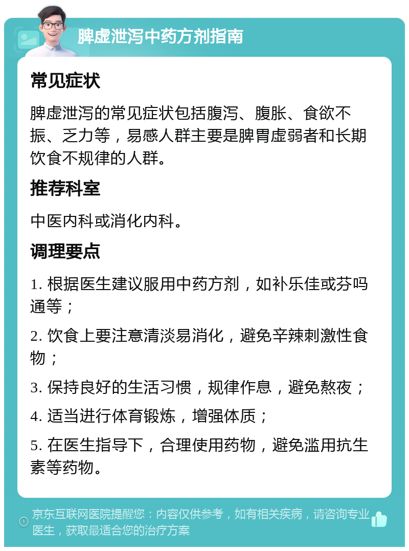 脾虚泄泻中药方剂指南 常见症状 脾虚泄泻的常见症状包括腹泻、腹胀、食欲不振、乏力等，易感人群主要是脾胃虚弱者和长期饮食不规律的人群。 推荐科室 中医内科或消化内科。 调理要点 1. 根据医生建议服用中药方剂，如补乐佳或芬吗通等； 2. 饮食上要注意清淡易消化，避免辛辣刺激性食物； 3. 保持良好的生活习惯，规律作息，避免熬夜； 4. 适当进行体育锻炼，增强体质； 5. 在医生指导下，合理使用药物，避免滥用抗生素等药物。