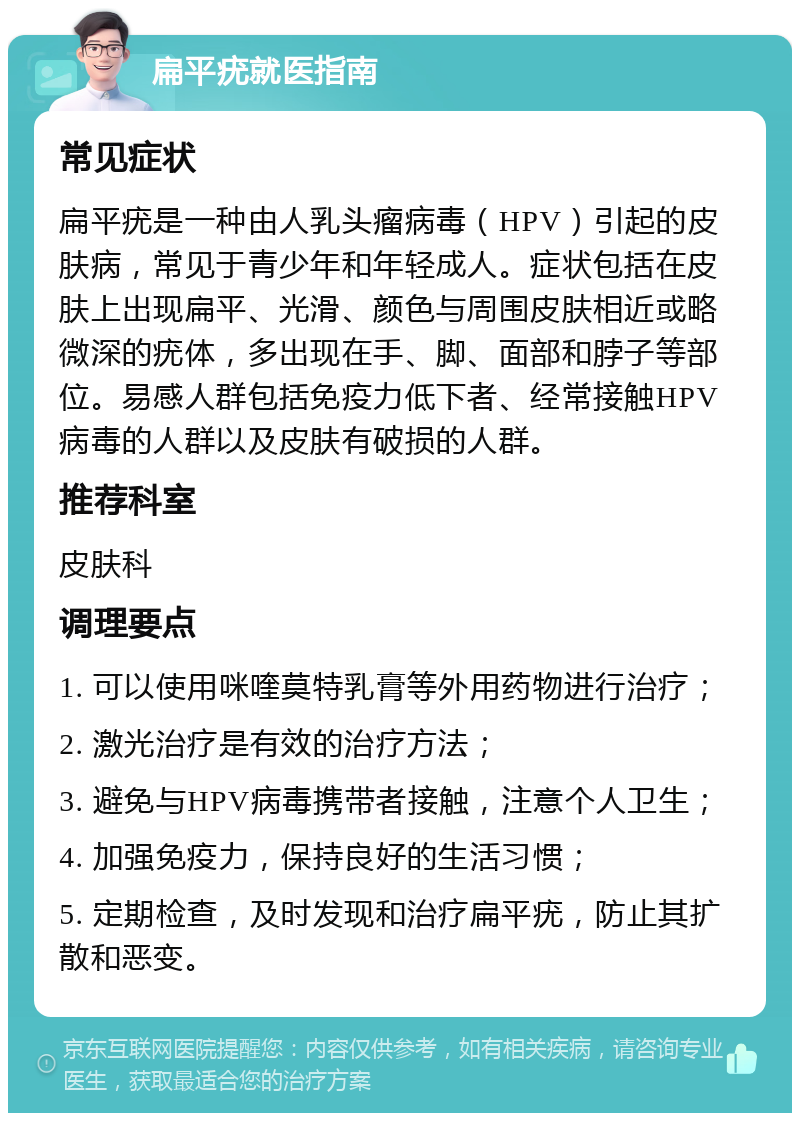 扁平疣就医指南 常见症状 扁平疣是一种由人乳头瘤病毒（HPV）引起的皮肤病，常见于青少年和年轻成人。症状包括在皮肤上出现扁平、光滑、颜色与周围皮肤相近或略微深的疣体，多出现在手、脚、面部和脖子等部位。易感人群包括免疫力低下者、经常接触HPV病毒的人群以及皮肤有破损的人群。 推荐科室 皮肤科 调理要点 1. 可以使用咪喹莫特乳膏等外用药物进行治疗； 2. 激光治疗是有效的治疗方法； 3. 避免与HPV病毒携带者接触，注意个人卫生； 4. 加强免疫力，保持良好的生活习惯； 5. 定期检查，及时发现和治疗扁平疣，防止其扩散和恶变。