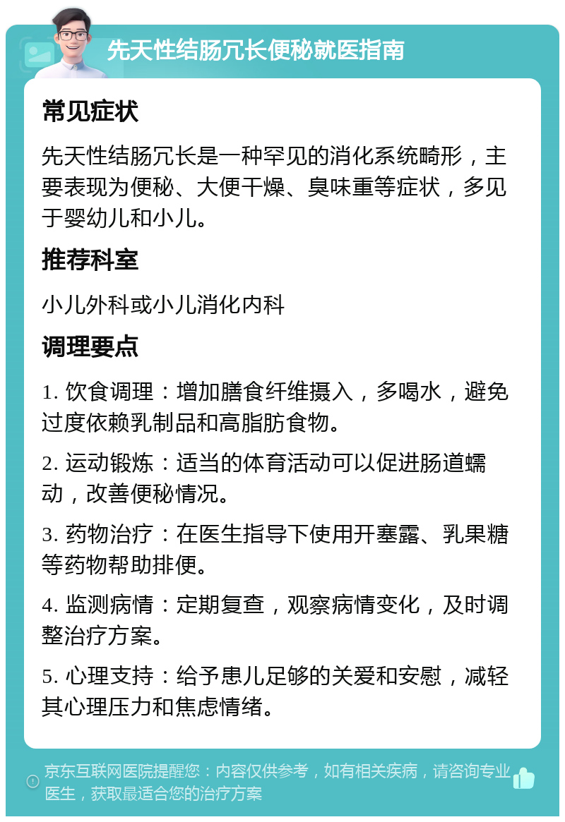 先天性结肠冗长便秘就医指南 常见症状 先天性结肠冗长是一种罕见的消化系统畸形，主要表现为便秘、大便干燥、臭味重等症状，多见于婴幼儿和小儿。 推荐科室 小儿外科或小儿消化内科 调理要点 1. 饮食调理：增加膳食纤维摄入，多喝水，避免过度依赖乳制品和高脂肪食物。 2. 运动锻炼：适当的体育活动可以促进肠道蠕动，改善便秘情况。 3. 药物治疗：在医生指导下使用开塞露、乳果糖等药物帮助排便。 4. 监测病情：定期复查，观察病情变化，及时调整治疗方案。 5. 心理支持：给予患儿足够的关爱和安慰，减轻其心理压力和焦虑情绪。