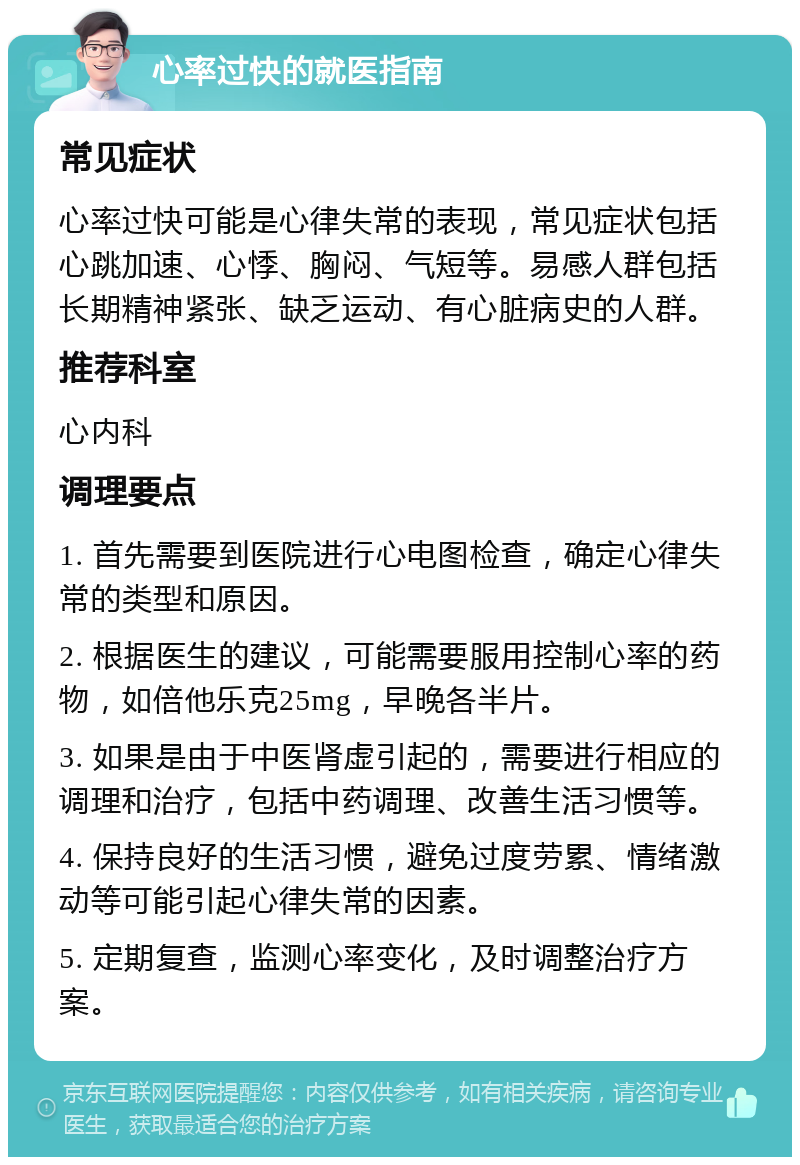 心率过快的就医指南 常见症状 心率过快可能是心律失常的表现，常见症状包括心跳加速、心悸、胸闷、气短等。易感人群包括长期精神紧张、缺乏运动、有心脏病史的人群。 推荐科室 心内科 调理要点 1. 首先需要到医院进行心电图检查，确定心律失常的类型和原因。 2. 根据医生的建议，可能需要服用控制心率的药物，如倍他乐克25mg，早晚各半片。 3. 如果是由于中医肾虚引起的，需要进行相应的调理和治疗，包括中药调理、改善生活习惯等。 4. 保持良好的生活习惯，避免过度劳累、情绪激动等可能引起心律失常的因素。 5. 定期复查，监测心率变化，及时调整治疗方案。