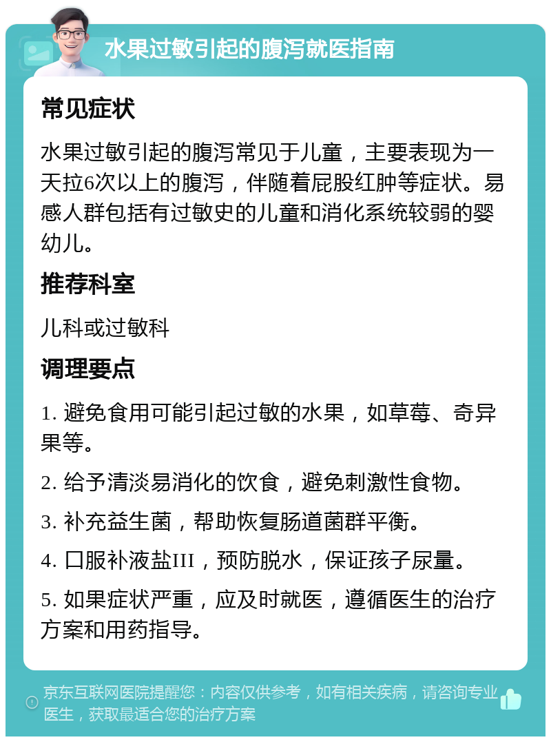 水果过敏引起的腹泻就医指南 常见症状 水果过敏引起的腹泻常见于儿童，主要表现为一天拉6次以上的腹泻，伴随着屁股红肿等症状。易感人群包括有过敏史的儿童和消化系统较弱的婴幼儿。 推荐科室 儿科或过敏科 调理要点 1. 避免食用可能引起过敏的水果，如草莓、奇异果等。 2. 给予清淡易消化的饮食，避免刺激性食物。 3. 补充益生菌，帮助恢复肠道菌群平衡。 4. 口服补液盐III，预防脱水，保证孩子尿量。 5. 如果症状严重，应及时就医，遵循医生的治疗方案和用药指导。