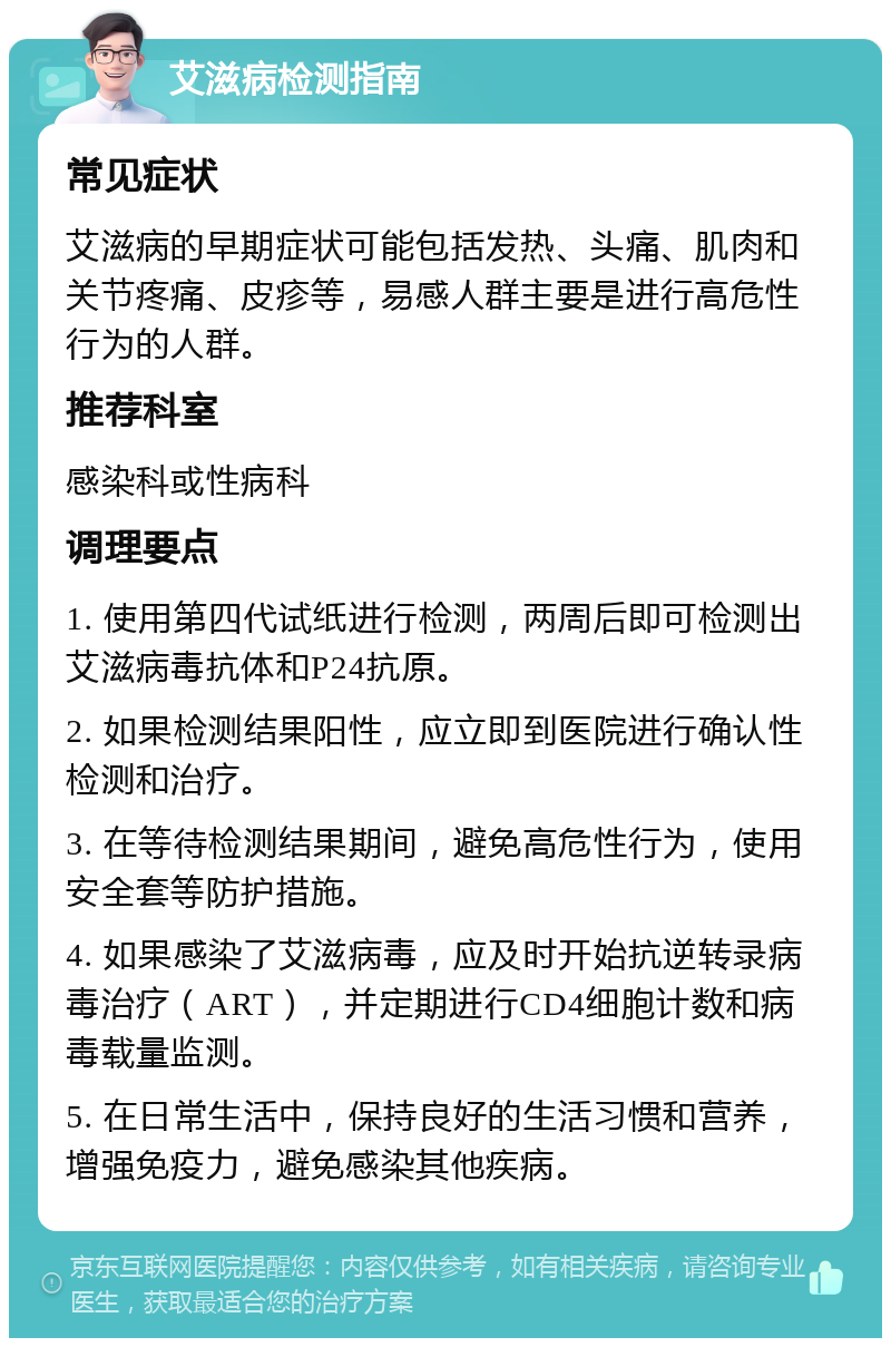 艾滋病检测指南 常见症状 艾滋病的早期症状可能包括发热、头痛、肌肉和关节疼痛、皮疹等，易感人群主要是进行高危性行为的人群。 推荐科室 感染科或性病科 调理要点 1. 使用第四代试纸进行检测，两周后即可检测出艾滋病毒抗体和P24抗原。 2. 如果检测结果阳性，应立即到医院进行确认性检测和治疗。 3. 在等待检测结果期间，避免高危性行为，使用安全套等防护措施。 4. 如果感染了艾滋病毒，应及时开始抗逆转录病毒治疗（ART），并定期进行CD4细胞计数和病毒载量监测。 5. 在日常生活中，保持良好的生活习惯和营养，增强免疫力，避免感染其他疾病。