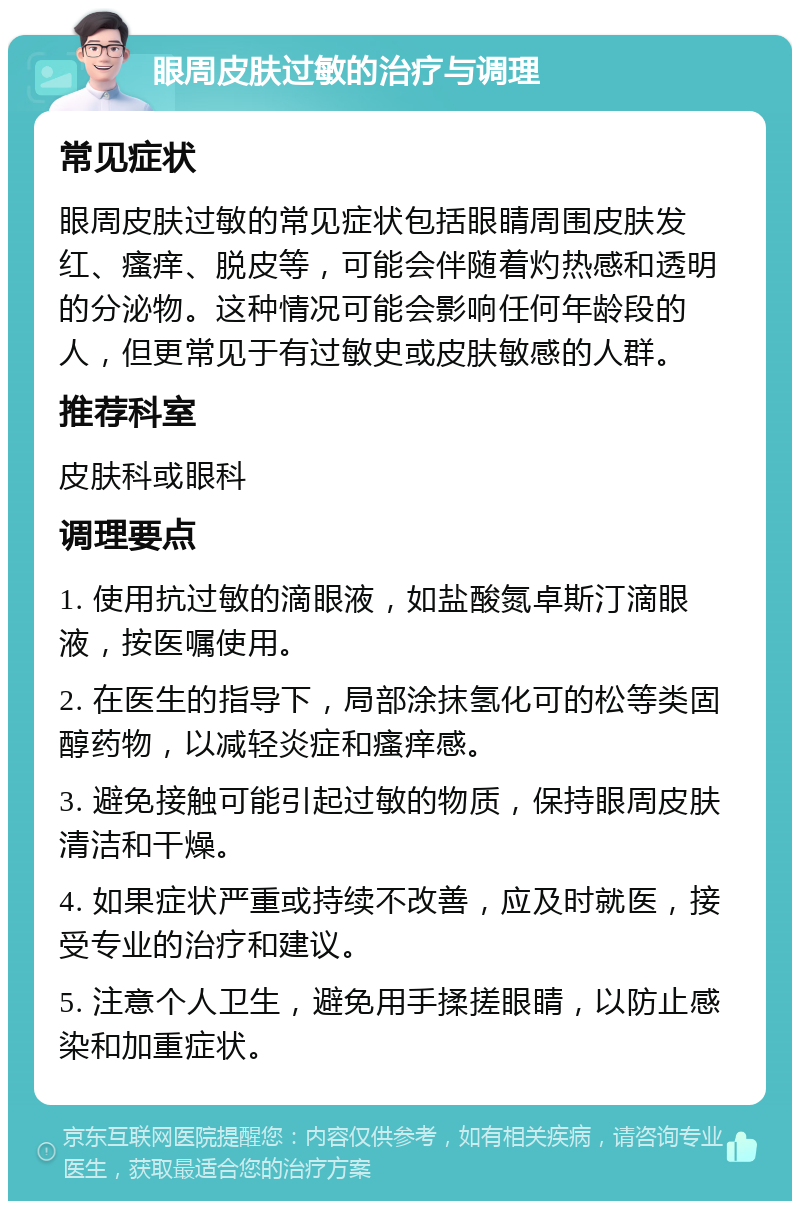 眼周皮肤过敏的治疗与调理 常见症状 眼周皮肤过敏的常见症状包括眼睛周围皮肤发红、瘙痒、脱皮等，可能会伴随着灼热感和透明的分泌物。这种情况可能会影响任何年龄段的人，但更常见于有过敏史或皮肤敏感的人群。 推荐科室 皮肤科或眼科 调理要点 1. 使用抗过敏的滴眼液，如盐酸氮卓斯汀滴眼液，按医嘱使用。 2. 在医生的指导下，局部涂抹氢化可的松等类固醇药物，以减轻炎症和瘙痒感。 3. 避免接触可能引起过敏的物质，保持眼周皮肤清洁和干燥。 4. 如果症状严重或持续不改善，应及时就医，接受专业的治疗和建议。 5. 注意个人卫生，避免用手揉搓眼睛，以防止感染和加重症状。