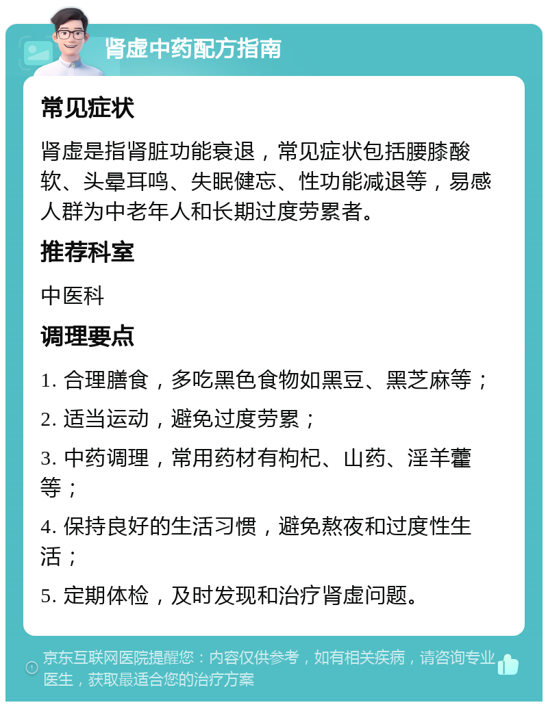 肾虚中药配方指南 常见症状 肾虚是指肾脏功能衰退，常见症状包括腰膝酸软、头晕耳鸣、失眠健忘、性功能减退等，易感人群为中老年人和长期过度劳累者。 推荐科室 中医科 调理要点 1. 合理膳食，多吃黑色食物如黑豆、黑芝麻等； 2. 适当运动，避免过度劳累； 3. 中药调理，常用药材有枸杞、山药、淫羊藿等； 4. 保持良好的生活习惯，避免熬夜和过度性生活； 5. 定期体检，及时发现和治疗肾虚问题。