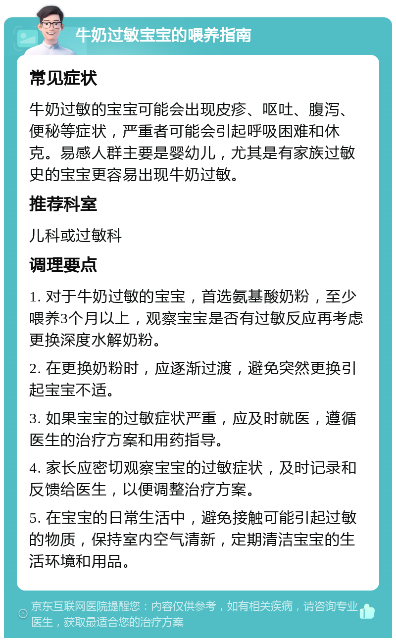 牛奶过敏宝宝的喂养指南 常见症状 牛奶过敏的宝宝可能会出现皮疹、呕吐、腹泻、便秘等症状，严重者可能会引起呼吸困难和休克。易感人群主要是婴幼儿，尤其是有家族过敏史的宝宝更容易出现牛奶过敏。 推荐科室 儿科或过敏科 调理要点 1. 对于牛奶过敏的宝宝，首选氨基酸奶粉，至少喂养3个月以上，观察宝宝是否有过敏反应再考虑更换深度水解奶粉。 2. 在更换奶粉时，应逐渐过渡，避免突然更换引起宝宝不适。 3. 如果宝宝的过敏症状严重，应及时就医，遵循医生的治疗方案和用药指导。 4. 家长应密切观察宝宝的过敏症状，及时记录和反馈给医生，以便调整治疗方案。 5. 在宝宝的日常生活中，避免接触可能引起过敏的物质，保持室内空气清新，定期清洁宝宝的生活环境和用品。