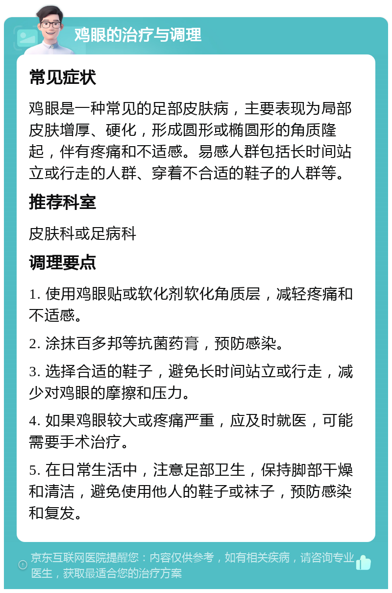 鸡眼的治疗与调理 常见症状 鸡眼是一种常见的足部皮肤病，主要表现为局部皮肤增厚、硬化，形成圆形或椭圆形的角质隆起，伴有疼痛和不适感。易感人群包括长时间站立或行走的人群、穿着不合适的鞋子的人群等。 推荐科室 皮肤科或足病科 调理要点 1. 使用鸡眼贴或软化剂软化角质层，减轻疼痛和不适感。 2. 涂抹百多邦等抗菌药膏，预防感染。 3. 选择合适的鞋子，避免长时间站立或行走，减少对鸡眼的摩擦和压力。 4. 如果鸡眼较大或疼痛严重，应及时就医，可能需要手术治疗。 5. 在日常生活中，注意足部卫生，保持脚部干燥和清洁，避免使用他人的鞋子或袜子，预防感染和复发。