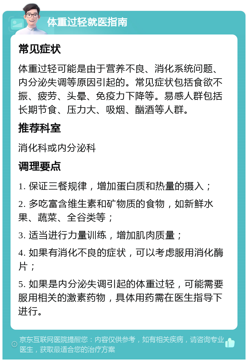 体重过轻就医指南 常见症状 体重过轻可能是由于营养不良、消化系统问题、内分泌失调等原因引起的。常见症状包括食欲不振、疲劳、头晕、免疫力下降等。易感人群包括长期节食、压力大、吸烟、酗酒等人群。 推荐科室 消化科或内分泌科 调理要点 1. 保证三餐规律，增加蛋白质和热量的摄入； 2. 多吃富含维生素和矿物质的食物，如新鲜水果、蔬菜、全谷类等； 3. 适当进行力量训练，增加肌肉质量； 4. 如果有消化不良的症状，可以考虑服用消化酶片； 5. 如果是内分泌失调引起的体重过轻，可能需要服用相关的激素药物，具体用药需在医生指导下进行。