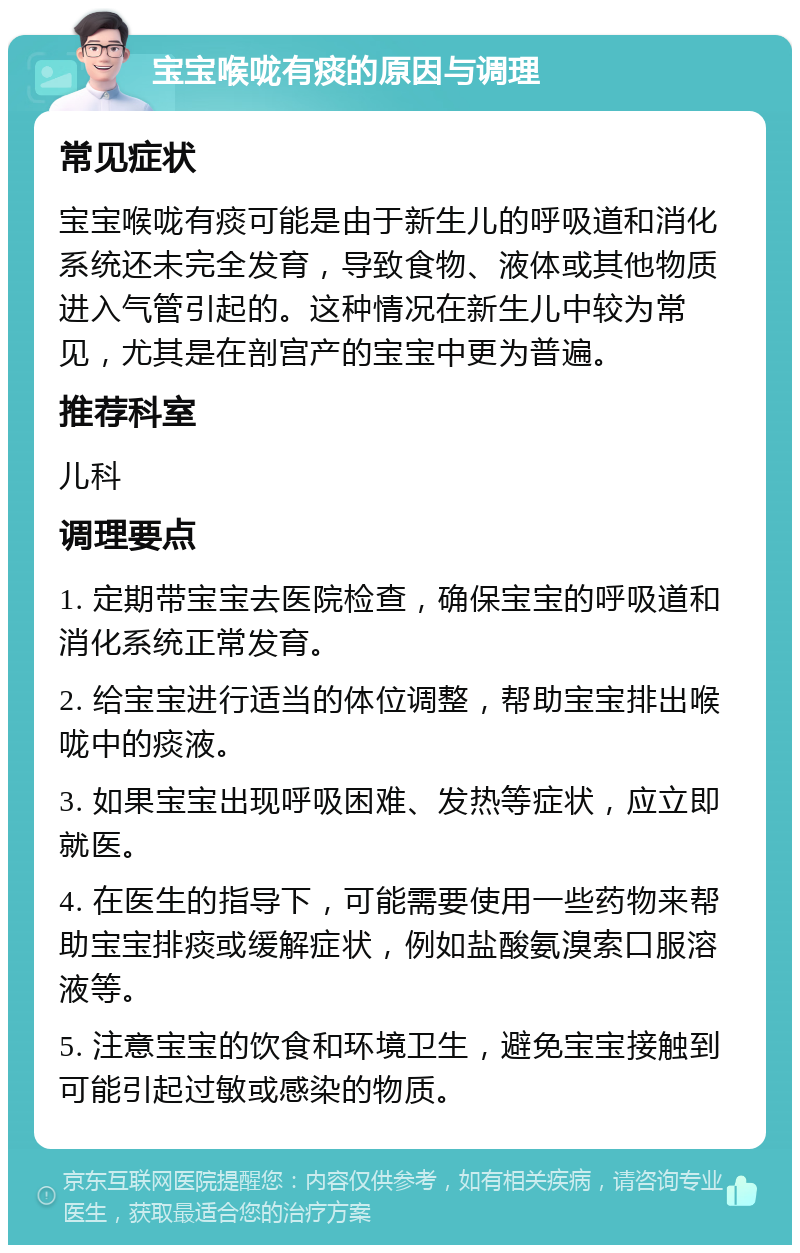 宝宝喉咙有痰的原因与调理 常见症状 宝宝喉咙有痰可能是由于新生儿的呼吸道和消化系统还未完全发育，导致食物、液体或其他物质进入气管引起的。这种情况在新生儿中较为常见，尤其是在剖宫产的宝宝中更为普遍。 推荐科室 儿科 调理要点 1. 定期带宝宝去医院检查，确保宝宝的呼吸道和消化系统正常发育。 2. 给宝宝进行适当的体位调整，帮助宝宝排出喉咙中的痰液。 3. 如果宝宝出现呼吸困难、发热等症状，应立即就医。 4. 在医生的指导下，可能需要使用一些药物来帮助宝宝排痰或缓解症状，例如盐酸氨溴索口服溶液等。 5. 注意宝宝的饮食和环境卫生，避免宝宝接触到可能引起过敏或感染的物质。