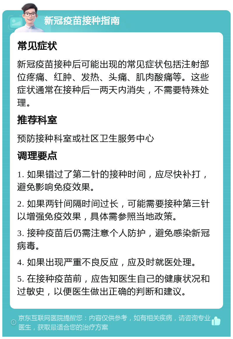 新冠疫苗接种指南 常见症状 新冠疫苗接种后可能出现的常见症状包括注射部位疼痛、红肿、发热、头痛、肌肉酸痛等。这些症状通常在接种后一两天内消失，不需要特殊处理。 推荐科室 预防接种科室或社区卫生服务中心 调理要点 1. 如果错过了第二针的接种时间，应尽快补打，避免影响免疫效果。 2. 如果两针间隔时间过长，可能需要接种第三针以增强免疫效果，具体需参照当地政策。 3. 接种疫苗后仍需注意个人防护，避免感染新冠病毒。 4. 如果出现严重不良反应，应及时就医处理。 5. 在接种疫苗前，应告知医生自己的健康状况和过敏史，以便医生做出正确的判断和建议。