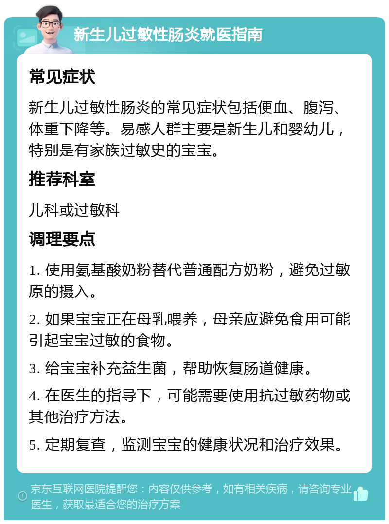 新生儿过敏性肠炎就医指南 常见症状 新生儿过敏性肠炎的常见症状包括便血、腹泻、体重下降等。易感人群主要是新生儿和婴幼儿，特别是有家族过敏史的宝宝。 推荐科室 儿科或过敏科 调理要点 1. 使用氨基酸奶粉替代普通配方奶粉，避免过敏原的摄入。 2. 如果宝宝正在母乳喂养，母亲应避免食用可能引起宝宝过敏的食物。 3. 给宝宝补充益生菌，帮助恢复肠道健康。 4. 在医生的指导下，可能需要使用抗过敏药物或其他治疗方法。 5. 定期复查，监测宝宝的健康状况和治疗效果。