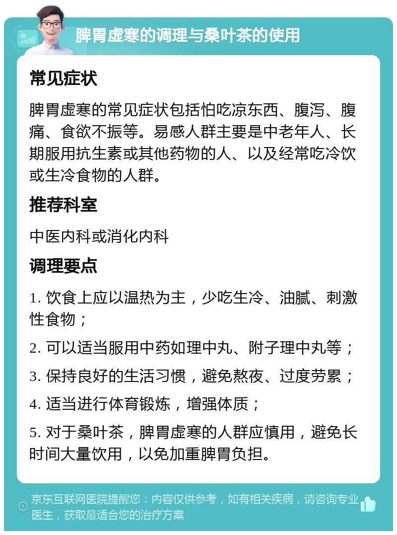 脾胃虚寒的调理与桑叶茶的使用 常见症状 脾胃虚寒的常见症状包括怕吃凉东西、腹泻、腹痛、食欲不振等。易感人群主要是中老年人、长期服用抗生素或其他药物的人、以及经常吃冷饮或生冷食物的人群。 推荐科室 中医内科或消化内科 调理要点 1. 饮食上应以温热为主，少吃生冷、油腻、刺激性食物； 2. 可以适当服用中药如理中丸、附子理中丸等； 3. 保持良好的生活习惯，避免熬夜、过度劳累； 4. 适当进行体育锻炼，增强体质； 5. 对于桑叶茶，脾胃虚寒的人群应慎用，避免长时间大量饮用，以免加重脾胃负担。