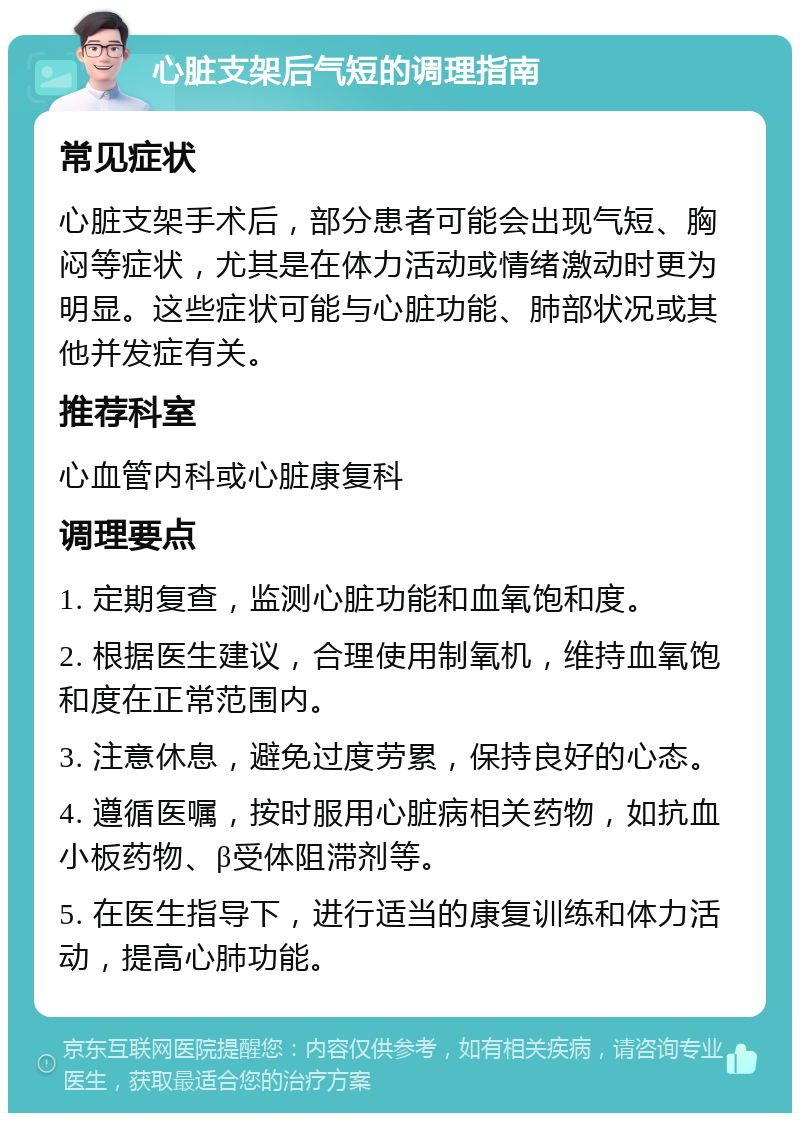 心脏支架后气短的调理指南 常见症状 心脏支架手术后，部分患者可能会出现气短、胸闷等症状，尤其是在体力活动或情绪激动时更为明显。这些症状可能与心脏功能、肺部状况或其他并发症有关。 推荐科室 心血管内科或心脏康复科 调理要点 1. 定期复查，监测心脏功能和血氧饱和度。 2. 根据医生建议，合理使用制氧机，维持血氧饱和度在正常范围内。 3. 注意休息，避免过度劳累，保持良好的心态。 4. 遵循医嘱，按时服用心脏病相关药物，如抗血小板药物、β受体阻滞剂等。 5. 在医生指导下，进行适当的康复训练和体力活动，提高心肺功能。