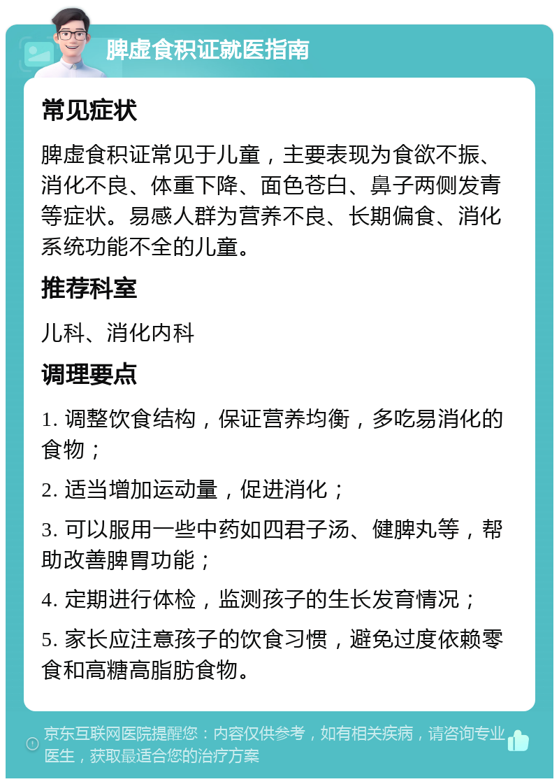 脾虚食积证就医指南 常见症状 脾虚食积证常见于儿童，主要表现为食欲不振、消化不良、体重下降、面色苍白、鼻子两侧发青等症状。易感人群为营养不良、长期偏食、消化系统功能不全的儿童。 推荐科室 儿科、消化内科 调理要点 1. 调整饮食结构，保证营养均衡，多吃易消化的食物； 2. 适当增加运动量，促进消化； 3. 可以服用一些中药如四君子汤、健脾丸等，帮助改善脾胃功能； 4. 定期进行体检，监测孩子的生长发育情况； 5. 家长应注意孩子的饮食习惯，避免过度依赖零食和高糖高脂肪食物。