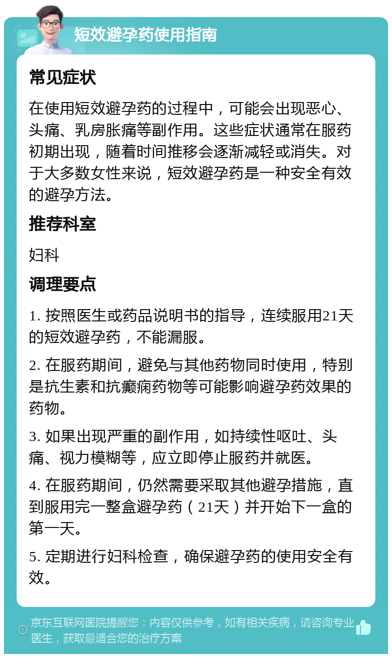 短效避孕药使用指南 常见症状 在使用短效避孕药的过程中，可能会出现恶心、头痛、乳房胀痛等副作用。这些症状通常在服药初期出现，随着时间推移会逐渐减轻或消失。对于大多数女性来说，短效避孕药是一种安全有效的避孕方法。 推荐科室 妇科 调理要点 1. 按照医生或药品说明书的指导，连续服用21天的短效避孕药，不能漏服。 2. 在服药期间，避免与其他药物同时使用，特别是抗生素和抗癫痫药物等可能影响避孕药效果的药物。 3. 如果出现严重的副作用，如持续性呕吐、头痛、视力模糊等，应立即停止服药并就医。 4. 在服药期间，仍然需要采取其他避孕措施，直到服用完一整盒避孕药（21天）并开始下一盒的第一天。 5. 定期进行妇科检查，确保避孕药的使用安全有效。