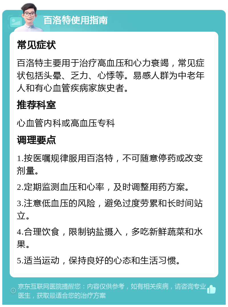 百洛特使用指南 常见症状 百洛特主要用于治疗高血压和心力衰竭，常见症状包括头晕、乏力、心悸等。易感人群为中老年人和有心血管疾病家族史者。 推荐科室 心血管内科或高血压专科 调理要点 1.按医嘱规律服用百洛特，不可随意停药或改变剂量。 2.定期监测血压和心率，及时调整用药方案。 3.注意低血压的风险，避免过度劳累和长时间站立。 4.合理饮食，限制钠盐摄入，多吃新鲜蔬菜和水果。 5.适当运动，保持良好的心态和生活习惯。