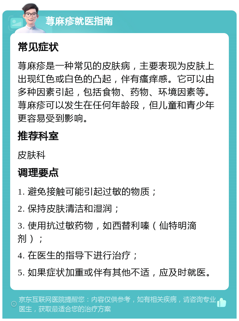 荨麻疹就医指南 常见症状 荨麻疹是一种常见的皮肤病，主要表现为皮肤上出现红色或白色的凸起，伴有瘙痒感。它可以由多种因素引起，包括食物、药物、环境因素等。荨麻疹可以发生在任何年龄段，但儿童和青少年更容易受到影响。 推荐科室 皮肤科 调理要点 1. 避免接触可能引起过敏的物质； 2. 保持皮肤清洁和湿润； 3. 使用抗过敏药物，如西替利嗪（仙特明滴剂）； 4. 在医生的指导下进行治疗； 5. 如果症状加重或伴有其他不适，应及时就医。