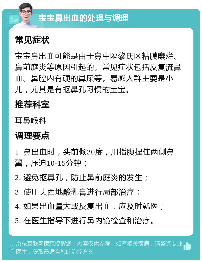 宝宝鼻出血的处理与调理 常见症状 宝宝鼻出血可能是由于鼻中隔黎氏区粘膜糜烂、鼻前庭炎等原因引起的。常见症状包括反复流鼻血、鼻腔内有硬的鼻屎等。易感人群主要是小儿，尤其是有抠鼻孔习惯的宝宝。 推荐科室 耳鼻喉科 调理要点 1. 鼻出血时，头前倾30度，用指腹捏住两侧鼻翼，压迫10-15分钟； 2. 避免抠鼻孔，防止鼻前庭炎的发生； 3. 使用夫西地酸乳膏进行局部治疗； 4. 如果出血量大或反复出血，应及时就医； 5. 在医生指导下进行鼻内镜检查和治疗。