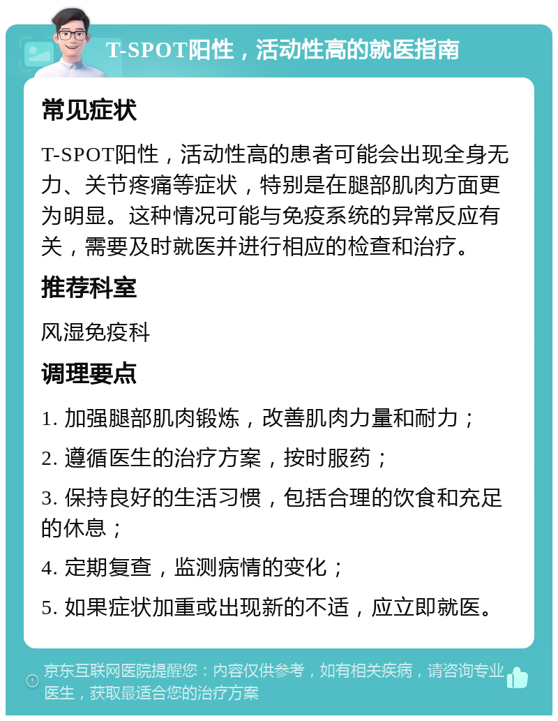 T-SPOT阳性，活动性高的就医指南 常见症状 T-SPOT阳性，活动性高的患者可能会出现全身无力、关节疼痛等症状，特别是在腿部肌肉方面更为明显。这种情况可能与免疫系统的异常反应有关，需要及时就医并进行相应的检查和治疗。 推荐科室 风湿免疫科 调理要点 1. 加强腿部肌肉锻炼，改善肌肉力量和耐力； 2. 遵循医生的治疗方案，按时服药； 3. 保持良好的生活习惯，包括合理的饮食和充足的休息； 4. 定期复查，监测病情的变化； 5. 如果症状加重或出现新的不适，应立即就医。