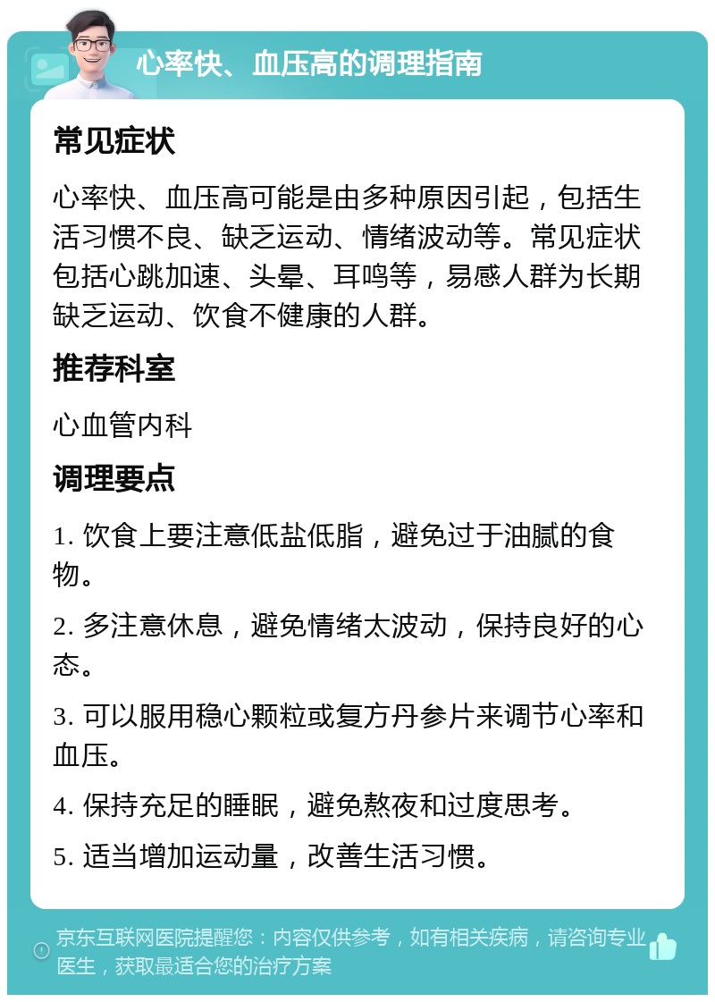 心率快、血压高的调理指南 常见症状 心率快、血压高可能是由多种原因引起，包括生活习惯不良、缺乏运动、情绪波动等。常见症状包括心跳加速、头晕、耳鸣等，易感人群为长期缺乏运动、饮食不健康的人群。 推荐科室 心血管内科 调理要点 1. 饮食上要注意低盐低脂，避免过于油腻的食物。 2. 多注意休息，避免情绪太波动，保持良好的心态。 3. 可以服用稳心颗粒或复方丹参片来调节心率和血压。 4. 保持充足的睡眠，避免熬夜和过度思考。 5. 适当增加运动量，改善生活习惯。