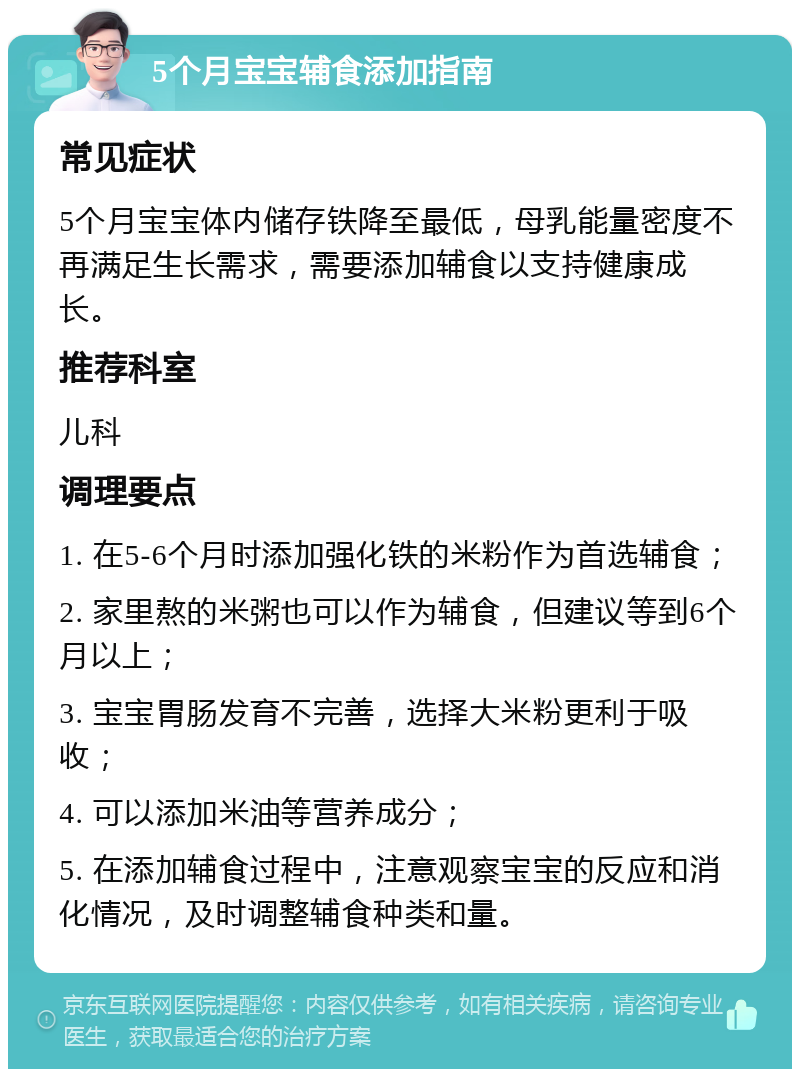 5个月宝宝辅食添加指南 常见症状 5个月宝宝体内储存铁降至最低，母乳能量密度不再满足生长需求，需要添加辅食以支持健康成长。 推荐科室 儿科 调理要点 1. 在5-6个月时添加强化铁的米粉作为首选辅食； 2. 家里熬的米粥也可以作为辅食，但建议等到6个月以上； 3. 宝宝胃肠发育不完善，选择大米粉更利于吸收； 4. 可以添加米油等营养成分； 5. 在添加辅食过程中，注意观察宝宝的反应和消化情况，及时调整辅食种类和量。