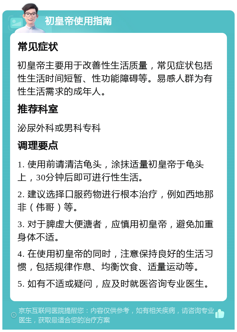 初皇帝使用指南 常见症状 初皇帝主要用于改善性生活质量，常见症状包括性生活时间短暂、性功能障碍等。易感人群为有性生活需求的成年人。 推荐科室 泌尿外科或男科专科 调理要点 1. 使用前请清洁龟头，涂抹适量初皇帝于龟头上，30分钟后即可进行性生活。 2. 建议选择口服药物进行根本治疗，例如西地那非（伟哥）等。 3. 对于脾虚大便溏者，应慎用初皇帝，避免加重身体不适。 4. 在使用初皇帝的同时，注意保持良好的生活习惯，包括规律作息、均衡饮食、适量运动等。 5. 如有不适或疑问，应及时就医咨询专业医生。