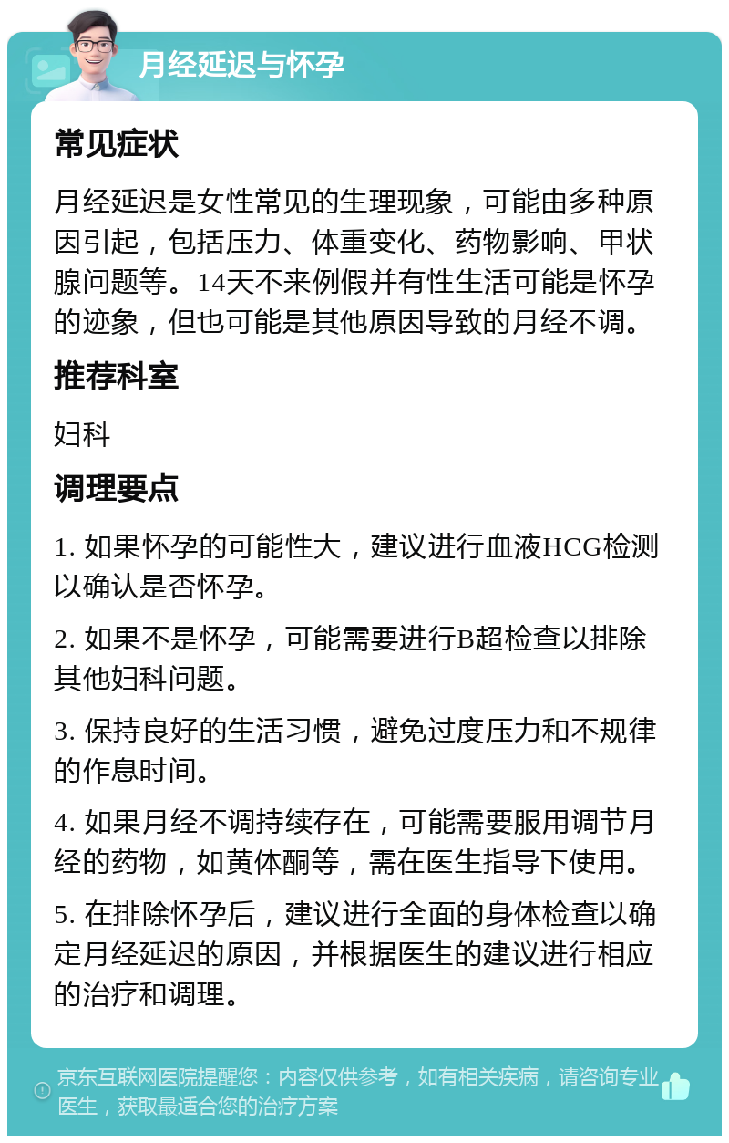 月经延迟与怀孕 常见症状 月经延迟是女性常见的生理现象，可能由多种原因引起，包括压力、体重变化、药物影响、甲状腺问题等。14天不来例假并有性生活可能是怀孕的迹象，但也可能是其他原因导致的月经不调。 推荐科室 妇科 调理要点 1. 如果怀孕的可能性大，建议进行血液HCG检测以确认是否怀孕。 2. 如果不是怀孕，可能需要进行B超检查以排除其他妇科问题。 3. 保持良好的生活习惯，避免过度压力和不规律的作息时间。 4. 如果月经不调持续存在，可能需要服用调节月经的药物，如黄体酮等，需在医生指导下使用。 5. 在排除怀孕后，建议进行全面的身体检查以确定月经延迟的原因，并根据医生的建议进行相应的治疗和调理。