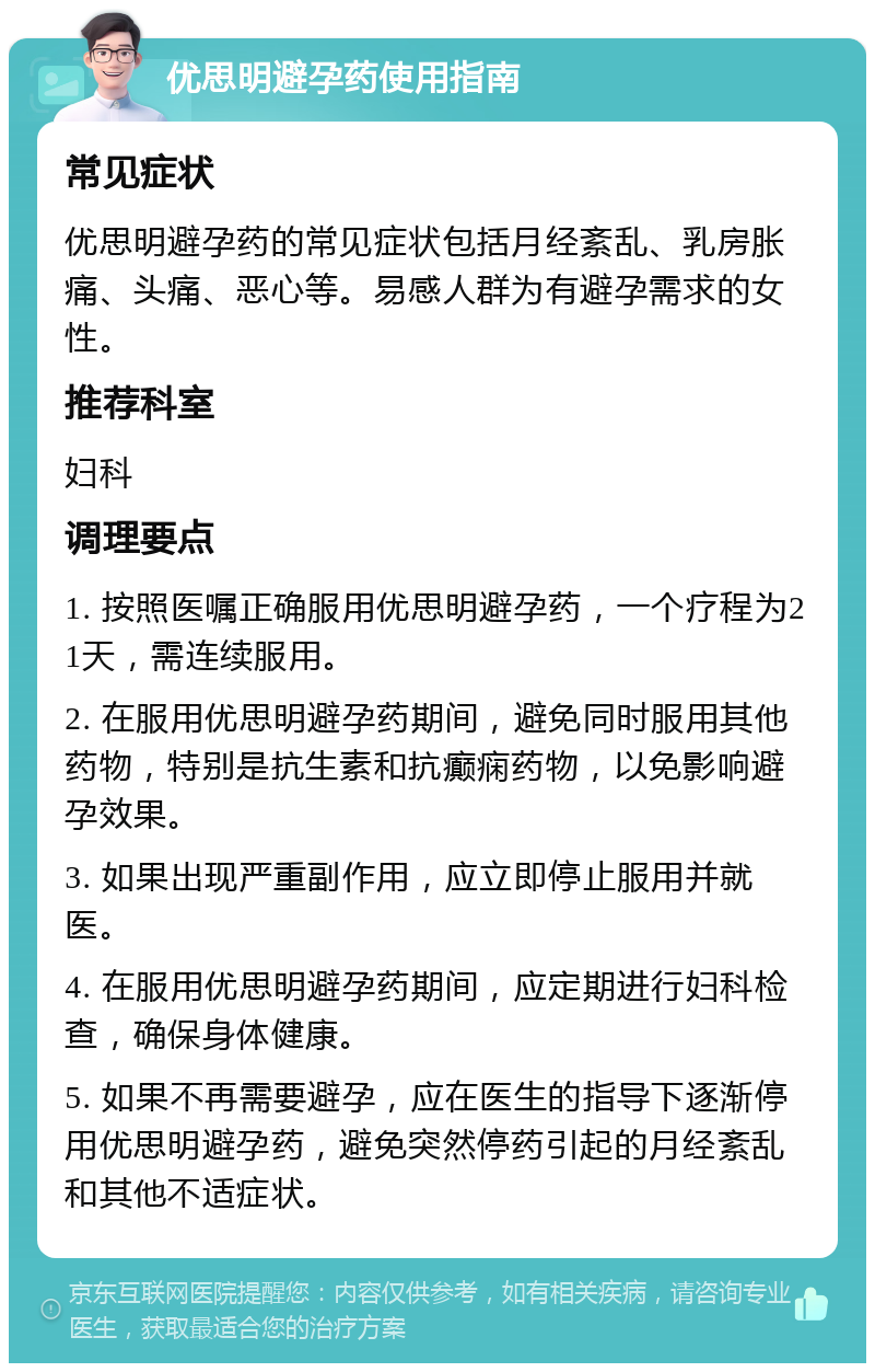 优思明避孕药使用指南 常见症状 优思明避孕药的常见症状包括月经紊乱、乳房胀痛、头痛、恶心等。易感人群为有避孕需求的女性。 推荐科室 妇科 调理要点 1. 按照医嘱正确服用优思明避孕药，一个疗程为21天，需连续服用。 2. 在服用优思明避孕药期间，避免同时服用其他药物，特别是抗生素和抗癫痫药物，以免影响避孕效果。 3. 如果出现严重副作用，应立即停止服用并就医。 4. 在服用优思明避孕药期间，应定期进行妇科检查，确保身体健康。 5. 如果不再需要避孕，应在医生的指导下逐渐停用优思明避孕药，避免突然停药引起的月经紊乱和其他不适症状。