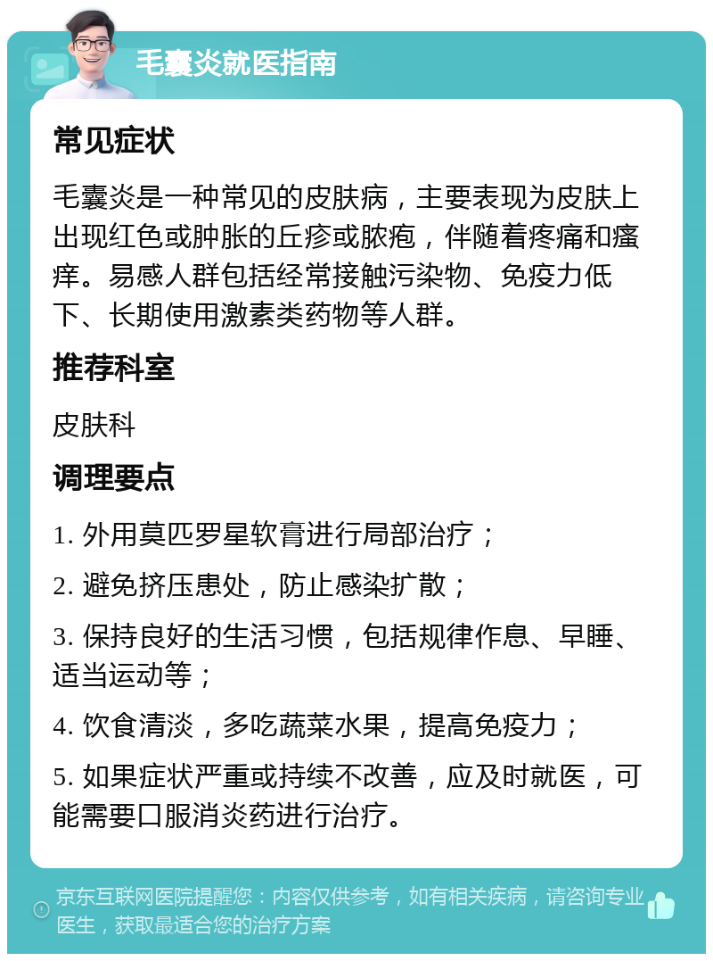 毛囊炎就医指南 常见症状 毛囊炎是一种常见的皮肤病，主要表现为皮肤上出现红色或肿胀的丘疹或脓疱，伴随着疼痛和瘙痒。易感人群包括经常接触污染物、免疫力低下、长期使用激素类药物等人群。 推荐科室 皮肤科 调理要点 1. 外用莫匹罗星软膏进行局部治疗； 2. 避免挤压患处，防止感染扩散； 3. 保持良好的生活习惯，包括规律作息、早睡、适当运动等； 4. 饮食清淡，多吃蔬菜水果，提高免疫力； 5. 如果症状严重或持续不改善，应及时就医，可能需要口服消炎药进行治疗。