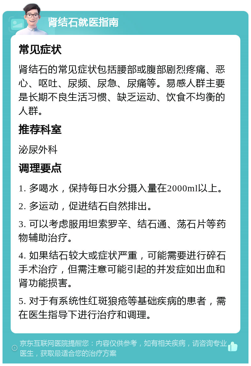 肾结石就医指南 常见症状 肾结石的常见症状包括腰部或腹部剧烈疼痛、恶心、呕吐、尿频、尿急、尿痛等。易感人群主要是长期不良生活习惯、缺乏运动、饮食不均衡的人群。 推荐科室 泌尿外科 调理要点 1. 多喝水，保持每日水分摄入量在2000ml以上。 2. 多运动，促进结石自然排出。 3. 可以考虑服用坦索罗辛、结石通、荡石片等药物辅助治疗。 4. 如果结石较大或症状严重，可能需要进行碎石手术治疗，但需注意可能引起的并发症如出血和肾功能损害。 5. 对于有系统性红斑狼疮等基础疾病的患者，需在医生指导下进行治疗和调理。