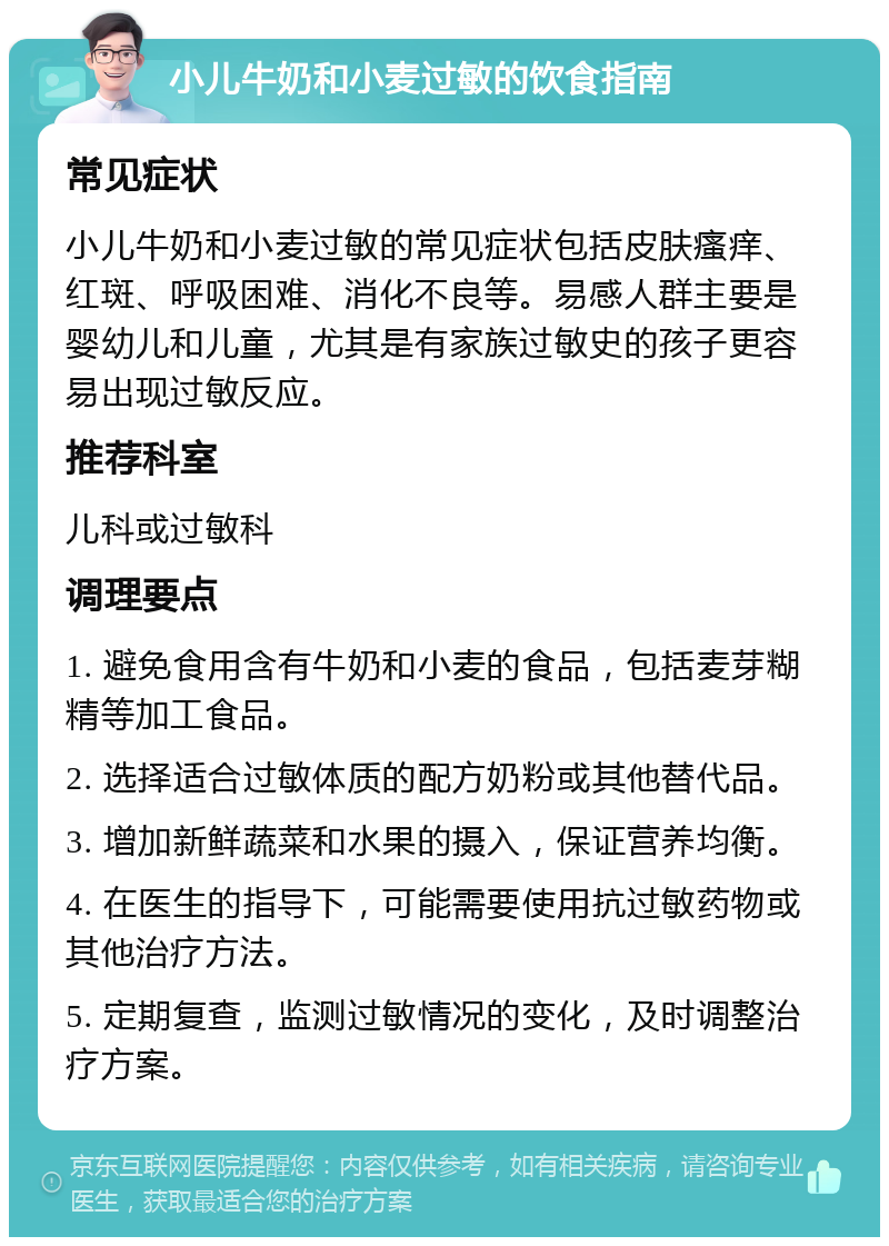 小儿牛奶和小麦过敏的饮食指南 常见症状 小儿牛奶和小麦过敏的常见症状包括皮肤瘙痒、红斑、呼吸困难、消化不良等。易感人群主要是婴幼儿和儿童，尤其是有家族过敏史的孩子更容易出现过敏反应。 推荐科室 儿科或过敏科 调理要点 1. 避免食用含有牛奶和小麦的食品，包括麦芽糊精等加工食品。 2. 选择适合过敏体质的配方奶粉或其他替代品。 3. 增加新鲜蔬菜和水果的摄入，保证营养均衡。 4. 在医生的指导下，可能需要使用抗过敏药物或其他治疗方法。 5. 定期复查，监测过敏情况的变化，及时调整治疗方案。