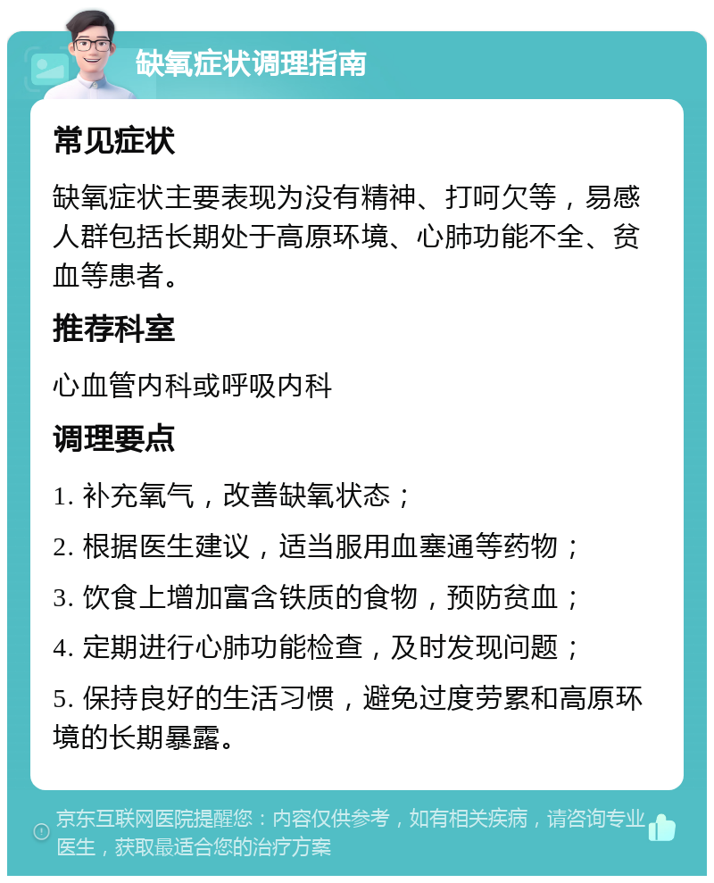 缺氧症状调理指南 常见症状 缺氧症状主要表现为没有精神、打呵欠等，易感人群包括长期处于高原环境、心肺功能不全、贫血等患者。 推荐科室 心血管内科或呼吸内科 调理要点 1. 补充氧气，改善缺氧状态； 2. 根据医生建议，适当服用血塞通等药物； 3. 饮食上增加富含铁质的食物，预防贫血； 4. 定期进行心肺功能检查，及时发现问题； 5. 保持良好的生活习惯，避免过度劳累和高原环境的长期暴露。