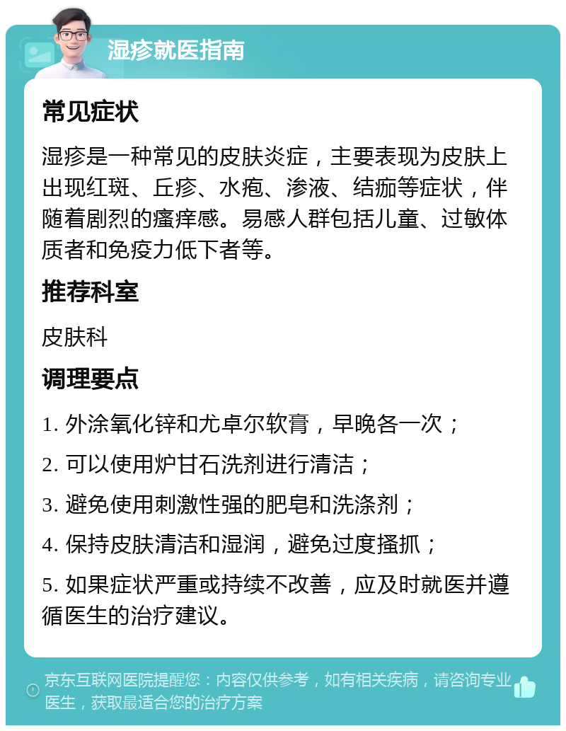 湿疹就医指南 常见症状 湿疹是一种常见的皮肤炎症，主要表现为皮肤上出现红斑、丘疹、水疱、渗液、结痂等症状，伴随着剧烈的瘙痒感。易感人群包括儿童、过敏体质者和免疫力低下者等。 推荐科室 皮肤科 调理要点 1. 外涂氧化锌和尤卓尔软膏，早晚各一次； 2. 可以使用炉甘石洗剂进行清洁； 3. 避免使用刺激性强的肥皂和洗涤剂； 4. 保持皮肤清洁和湿润，避免过度搔抓； 5. 如果症状严重或持续不改善，应及时就医并遵循医生的治疗建议。