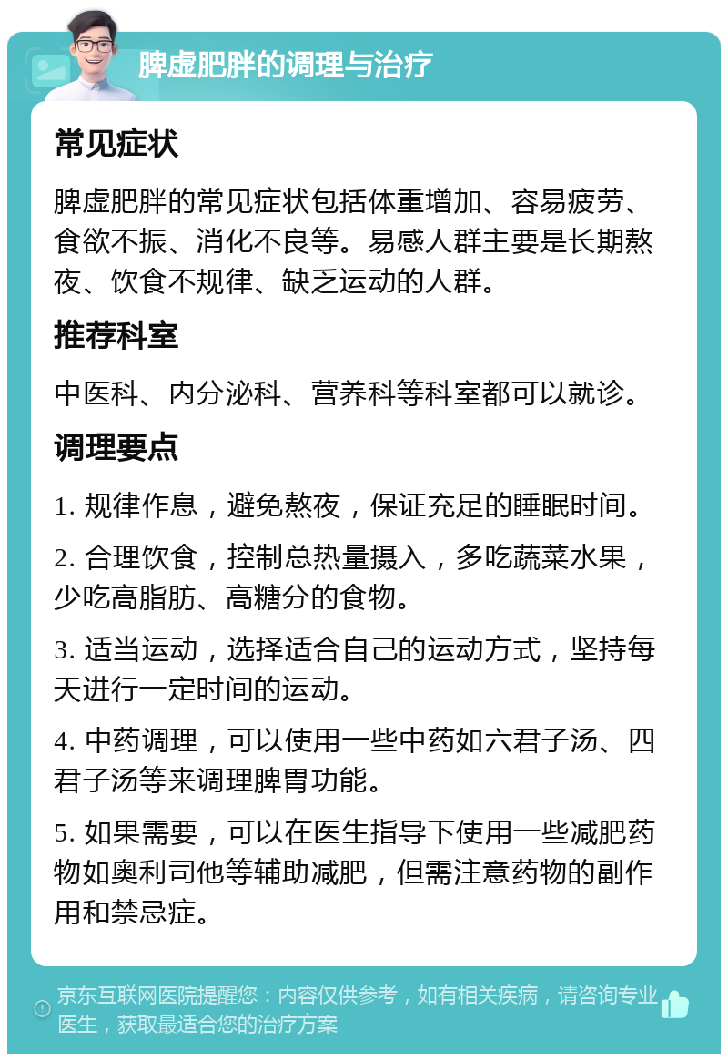 脾虚肥胖的调理与治疗 常见症状 脾虚肥胖的常见症状包括体重增加、容易疲劳、食欲不振、消化不良等。易感人群主要是长期熬夜、饮食不规律、缺乏运动的人群。 推荐科室 中医科、内分泌科、营养科等科室都可以就诊。 调理要点 1. 规律作息，避免熬夜，保证充足的睡眠时间。 2. 合理饮食，控制总热量摄入，多吃蔬菜水果，少吃高脂肪、高糖分的食物。 3. 适当运动，选择适合自己的运动方式，坚持每天进行一定时间的运动。 4. 中药调理，可以使用一些中药如六君子汤、四君子汤等来调理脾胃功能。 5. 如果需要，可以在医生指导下使用一些减肥药物如奥利司他等辅助减肥，但需注意药物的副作用和禁忌症。