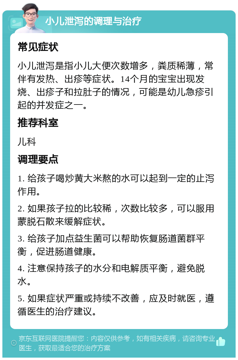 小儿泄泻的调理与治疗 常见症状 小儿泄泻是指小儿大便次数增多，粪质稀薄，常伴有发热、出疹等症状。14个月的宝宝出现发烧、出疹子和拉肚子的情况，可能是幼儿急疹引起的并发症之一。 推荐科室 儿科 调理要点 1. 给孩子喝炒黄大米熬的水可以起到一定的止泻作用。 2. 如果孩子拉的比较稀，次数比较多，可以服用蒙脱石散来缓解症状。 3. 给孩子加点益生菌可以帮助恢复肠道菌群平衡，促进肠道健康。 4. 注意保持孩子的水分和电解质平衡，避免脱水。 5. 如果症状严重或持续不改善，应及时就医，遵循医生的治疗建议。