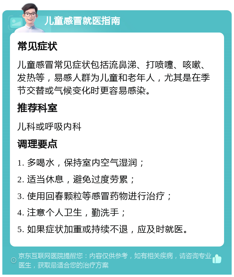 儿童感冒就医指南 常见症状 儿童感冒常见症状包括流鼻涕、打喷嚏、咳嗽、发热等，易感人群为儿童和老年人，尤其是在季节交替或气候变化时更容易感染。 推荐科室 儿科或呼吸内科 调理要点 1. 多喝水，保持室内空气湿润； 2. 适当休息，避免过度劳累； 3. 使用回春颗粒等感冒药物进行治疗； 4. 注意个人卫生，勤洗手； 5. 如果症状加重或持续不退，应及时就医。