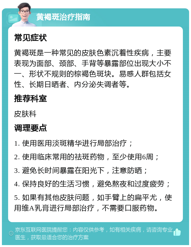 黄褐斑治疗指南 常见症状 黄褐斑是一种常见的皮肤色素沉着性疾病，主要表现为面部、颈部、手背等暴露部位出现大小不一、形状不规则的棕褐色斑块。易感人群包括女性、长期日晒者、内分泌失调者等。 推荐科室 皮肤科 调理要点 1. 使用医用淡斑精华进行局部治疗； 2. 使用临床常用的祛斑药物，至少使用6周； 3. 避免长时间暴露在阳光下，注意防晒； 4. 保持良好的生活习惯，避免熬夜和过度疲劳； 5. 如果有其他皮肤问题，如手臂上的扁平尤，使用维A乳膏进行局部治疗，不需要口服药物。