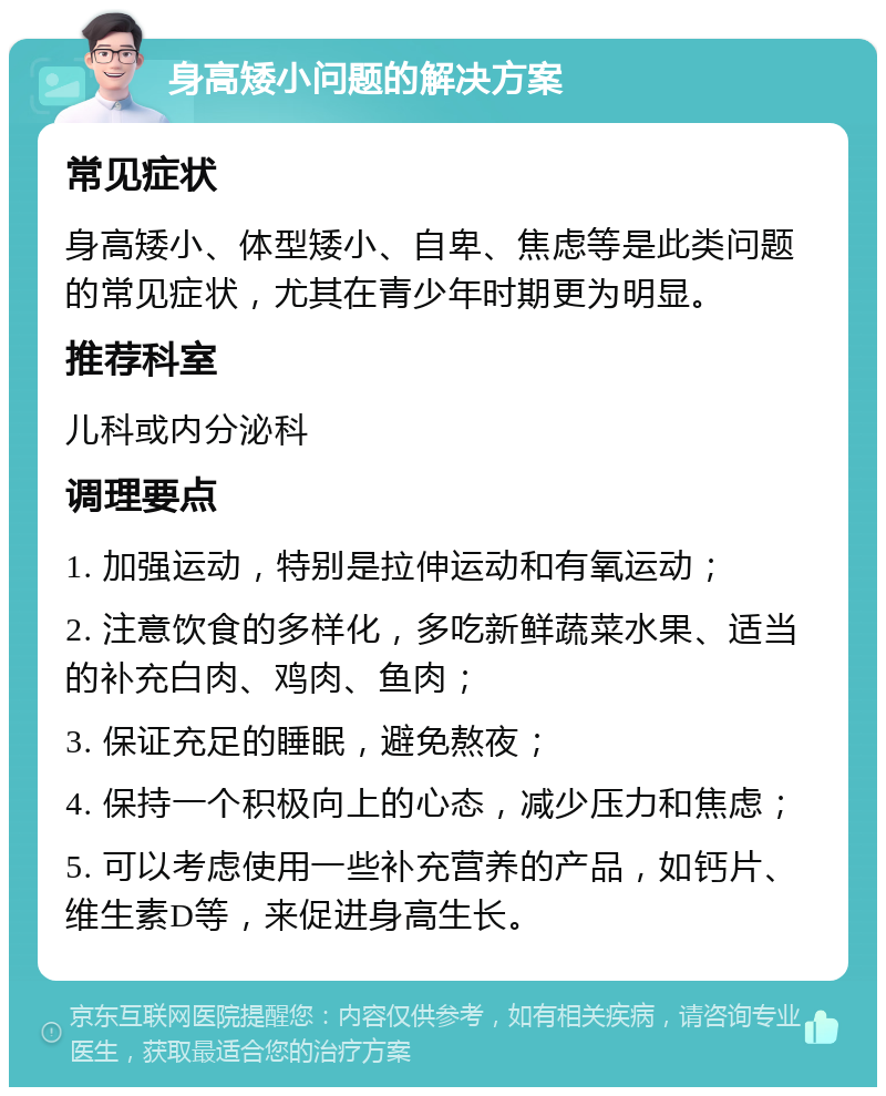 身高矮小问题的解决方案 常见症状 身高矮小、体型矮小、自卑、焦虑等是此类问题的常见症状，尤其在青少年时期更为明显。 推荐科室 儿科或内分泌科 调理要点 1. 加强运动，特别是拉伸运动和有氧运动； 2. 注意饮食的多样化，多吃新鲜蔬菜水果、适当的补充白肉、鸡肉、鱼肉； 3. 保证充足的睡眠，避免熬夜； 4. 保持一个积极向上的心态，减少压力和焦虑； 5. 可以考虑使用一些补充营养的产品，如钙片、维生素D等，来促进身高生长。