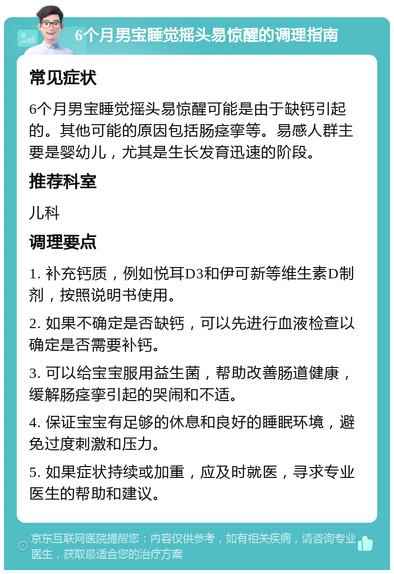 6个月男宝睡觉摇头易惊醒的调理指南 常见症状 6个月男宝睡觉摇头易惊醒可能是由于缺钙引起的。其他可能的原因包括肠痉挛等。易感人群主要是婴幼儿，尤其是生长发育迅速的阶段。 推荐科室 儿科 调理要点 1. 补充钙质，例如悦耳D3和伊可新等维生素D制剂，按照说明书使用。 2. 如果不确定是否缺钙，可以先进行血液检查以确定是否需要补钙。 3. 可以给宝宝服用益生菌，帮助改善肠道健康，缓解肠痉挛引起的哭闹和不适。 4. 保证宝宝有足够的休息和良好的睡眠环境，避免过度刺激和压力。 5. 如果症状持续或加重，应及时就医，寻求专业医生的帮助和建议。